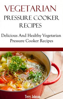 Vegetarian Pressure Cooker Recipes: Delicious And Healthy Vegan And Vegetarian Pressure Cooker Recipes - Terry Johnson