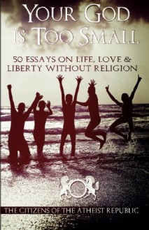 Your God is Too Small: 50 Essays On Life, Love & Liberty Without Religion - Atheist Republic