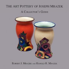 The Art Pottery of Joseph Mrazek: A Collector's Guide - Robert J. Mrazek, Harold R. Mrazek