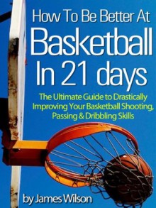 How to Be Better At Basketball in 21 days - "The Ultimate Guide to Drastically Improving Your Basketball Shooting, Passing and Dribbling Skills" - Limited Edition - James Wilson