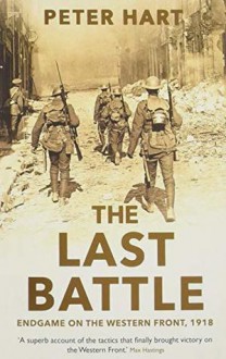 THE LAST BATTLE: Endgame on the Western Front, 1918 - Peter Hart