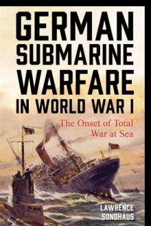 German Submarine Warfare in World War I: The Onset of Total War at Sea - Lawrence Sondhaus