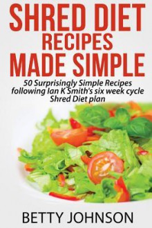 Shred Diet Recipes Made Simple: 50 Surprisingly Simple Recipes following Ian K Smith's six week cycle Shred Diet plan - Betty Johnson