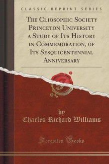 The Cliosophic Society Princeton University a Study of Its History in Commemoration, of Its Sesquicentennial Anniversary (Classic Reprint) - Charles Richard Williams