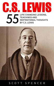 C.S. Lewis: 55 Life Changing Lessons, Teachings and Inspirational Thoughts by C.S. Lewis (Mere Christianity, The Screwtape Letters, C.S. Lewis Biography) - Scott Spencer