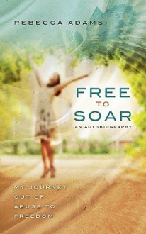 Free to Soar: My Journey Out of Abuse to Freedom - Rebecca Adams