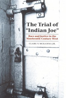 The Trial of "Indian Joe": Race and Justice in the Nineteenth-Century West - Clare V. McKanna Jr.