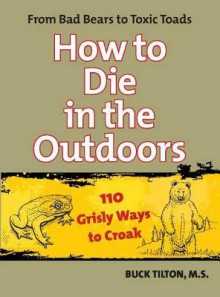 How to Die in the Outdoors, 2nd: From Bad Bears to Toxic Toads, 110 Grisly Ways to Croak - Buck Tilton