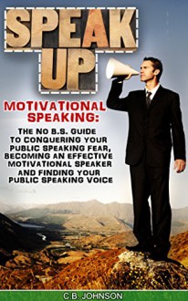 Speak Up: Motivational Speaking: The No B.S. Guide to Conquering Your Public Speaking Fear, Becoming an Effective Motivational Speaker and Finding Your ... Motivational Speeches, Motivational Books) - C.B. Johnson, Motivational Speaking, Public Speaking, Public Speaking Fear