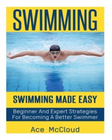 Swimming: Swimming Made Easy- Beginner and Expert Strategies For Becoming A Better Swimmer (Swimming, Swimmers Guide, Swim Strokes, Swimming Better) - Ace McCloud