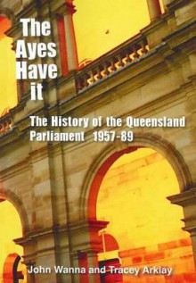 The Ayes Have It: The History of the Queensland Parliament, 1957 - 1989 - John Wanna, Tracey Arklay