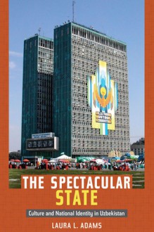 The Spectacular State: Culture and National Identity in Uzbekistan - Laura Adams