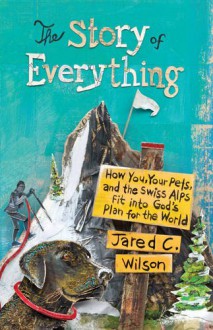 The Story of Everything: How You, Your Pets, and the Swiss Alps Fit into God's Plan for the World - Jared C. Wilson