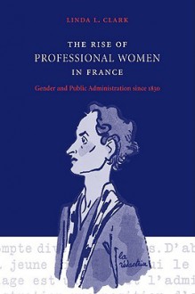 The Rise of Professional Women in France: Gender and Public Administration Since 1830 - Linda L. Clark