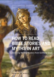 How to Read Bible Stories and Myths in Art: Decoding the Old Masters from Giotto to Goya - Patrick De Rynck