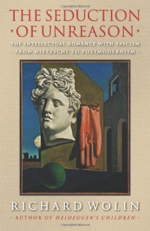 The Seduction of Unreason: The Intellectual Romance with Fascism from Nietzsche to Postmodernism - Richard Wolin