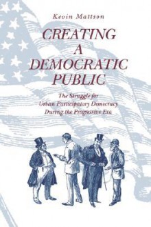 Creating a Democratic Public: The Struggle for Urban Participatory Democracy During the Progressive Era - Kevin Mattson