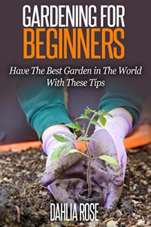 Gardening For Beginners.: Have The Best Garden in The World With These Tips. - Dahlia Rose