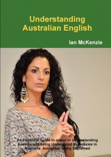 Understanding Australian English: An Essential Guide to Assist in Understanding Aussies and Being Understood by Aussies in Australia. Australian Slang Explained - Ian McKenzie