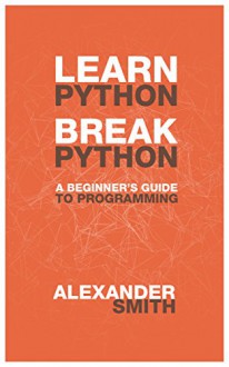 Learn Python, Break Python: A Beginner's Guide to Programming - Alexander Smith