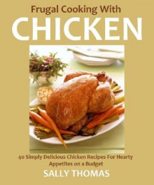 Frugal Cooking With Chicken: 40 Deliciously Simple Chicken Recipes For Hearty Appetites on a Budget - Sally Thomas