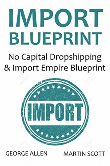 IMPORT BLUEPRINT - 2016: No Capital Dropshipping & Import Empire Blueprint - George Allen, Martin Scott