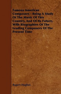 Famous American Composers - Being a Study of the Music of This Country, and of Its Future, with Biographies of the Leading Composers of the Present Ti - Rupert Hughes