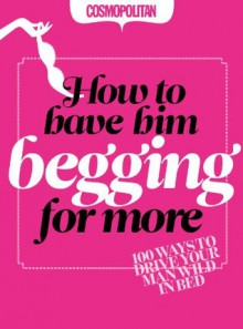 Cosmopolitan: How to Have Him Begging for More: 100 Ways to Drive your Man Wild in Bed - Anna Maxted