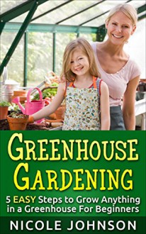 Greenhouse Gardening: 5 EASY Steps to Grow ANYTHING in a Greenhouse For Beginners: (Greenhouse Gardening, Greenhouse, Gardening, Garden, Vegetable Garden) - Nicole Johnson