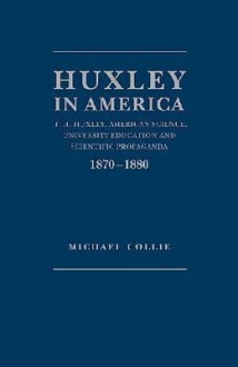 Huxley in America: [T.H. Huxley, American Science, University Education and Scientific Propaganda, 1870-1880] - Michael Collie