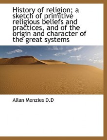 History of Religion; A Sketch of Primitive Religious Beliefs and Practices, and of the Origin and Ch - Allan Menzies