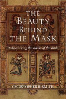 The Beauty Behind the Mask: Rediscovering the Books of the Bible - Christopher R. Smith