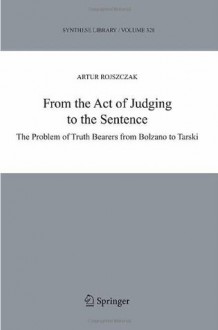 From the Act of Judging to the Sentence: The Problem of Truth Bearers from Bolzano to Tarski (Synthese Library) - Artur Rojszczak, Jan Wolenski