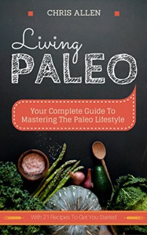 Living Paleo: Your Complete Guide To Mastering The Paleo Lifestyle - Chris Allen