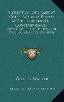 A Selection of Games at Chess, Actually Played by Philidor and His Contemporaries: Now First Published from the Original Manuscripts (1835) - George Walker