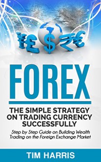 Forex: The Simple Strategy on Trading Currency Successfully - Step by Step Guide on Building Wealth Trading on the Foreign Exchange Market (Forex Trading, Options Trading, Investing) - Tim Harris