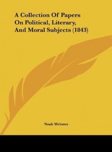 A Collection of Papers on Political, Literary, and Moral Subjects (1843) - Noah Webster