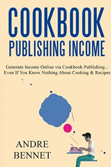 COOKBOOK PUBLISHING INCOME: Generate Income Online via Cookbook Publishing... Even If You Know Nothing About Cooking & Recipes - Andre Bennet