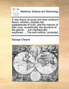 A new theory of acute and slow continu'd fevers: wherein, besides the appearances of such, and the manner of their cure, occasionally, the structure of the glands, ... are mechanically explained. ... The sixth edition, corrected. - George Cheyne