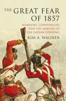 The Great Fear of 1857: Rumours, Conspiracies and the Making of the Indian Uprising - Kim A. Wagner