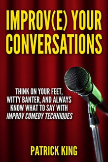 Improve Your Conversations: Think On Your Feet, Witty Banter, and Always Know What To Say with Improv Comedy Techniques (Social Skills, Small Talk, and Communication Skills Mastery) - Patrick King