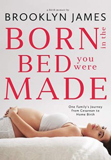 Born in the Bed You Were Made: One Family's Journey from Cesarean to Home Birth - Brooklyn James