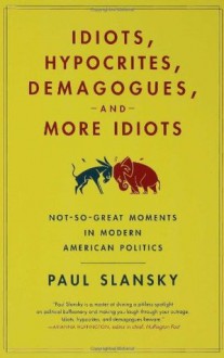 Idiots, Hypocrites, Demagogues, and More Idiots: Not-So-Great Moments in Modern American Politics - Paul Slansky