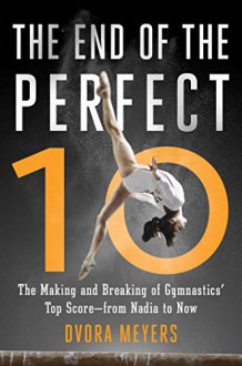 The End of the Perfect 10: The Making and Breaking of Gymnastics' Top Score _from Nadia to Now - Dvora Meyers