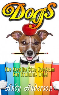 Dogs: The Step By Step Program For Training Dogs (Training Tips, Dog Training, Puppy Training, Puppy Care, Dog Treats, Dog Behavior, Dog Obedience) - Andy Anderson