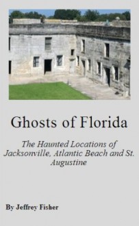 Ghosts of Florida: The Haunted Locations of Jacksonville, Jacksonville Beach, Atlantic Beach and St. Augustine - Jeffrey Fisher