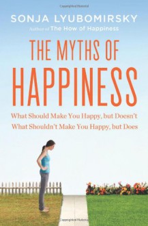 The Myths of Happiness: What Should Make You Happy, but Doesn't, What Shouldn't Make You Happy, but Does - Sonja Lyubomirsky