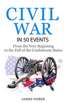 Civil War: American Civil War in 50 Events: From the Very Beginning to the Fall of the Confederate States (War Books, Civil War History, Civil War Books) (History in 50 Events Series Book 13) - James Weber