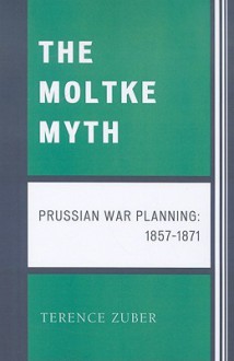 The Moltke Myth: Prussian War Planning, 1857-1871 - Terence Zuber