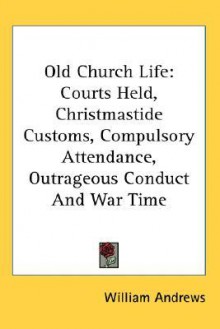 Old Church Life: Courts Held, Christmastide Customs, Compulsory Attendance, Outrageous Conduct and War Time - William Andrews